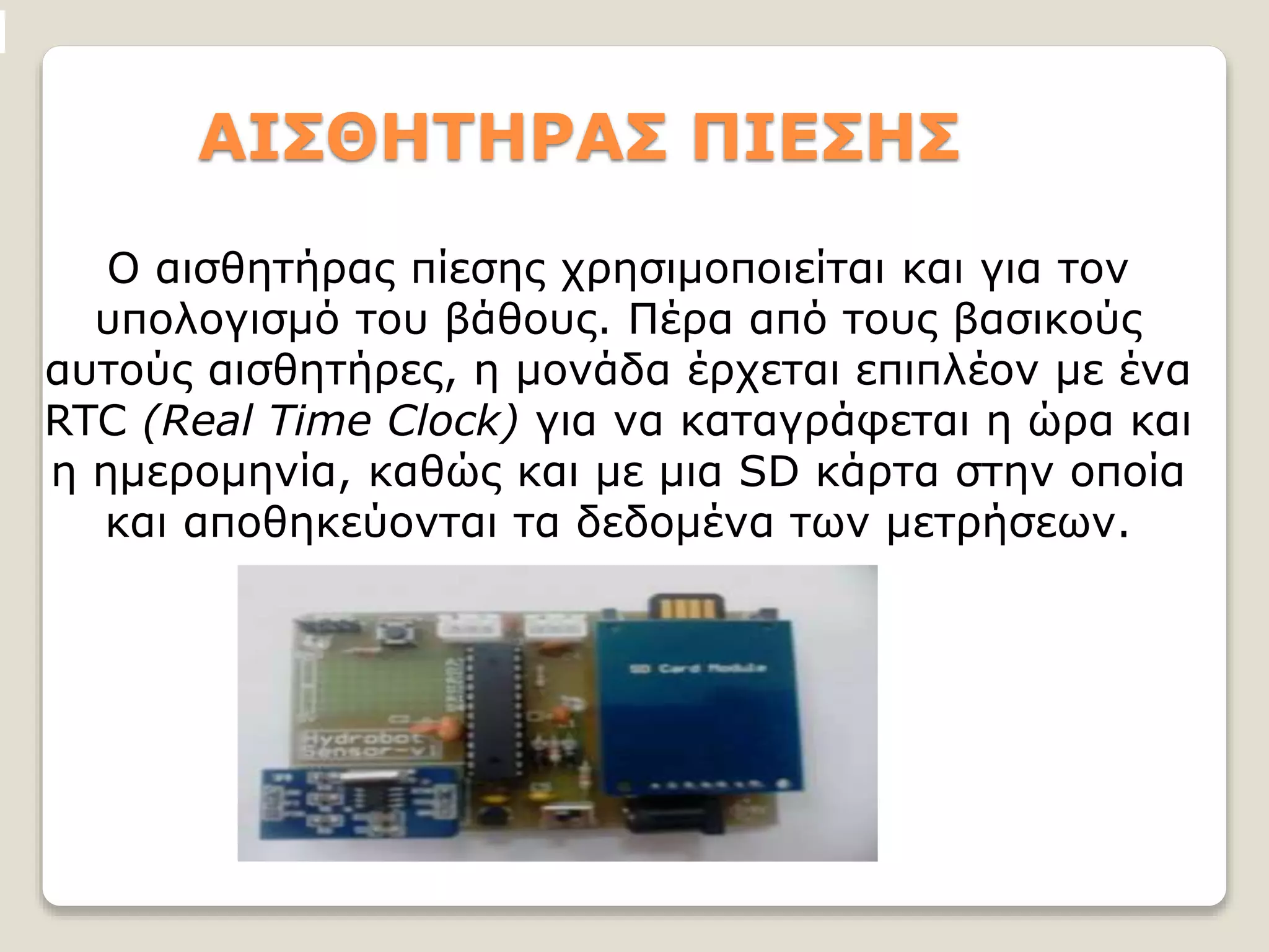 ΑΙΣΘΗΤΗΡΑΣ ΠΙΕΣΗΣ
Ο αισθητήρας πίεσης χρησιμοποιείται και για τον
υπολογισμό του βάθους. Πέρα από τους βασικούς
αυτούς αισθητήρες, η μονάδα έρχεται επιπλέον με ένα
RTC (Real Time Clock) για να καταγράφεται η ώρα και
η ημερομηνία, καθώς και με μια SD κάρτα στην οποία
και αποθηκεύονται τα δεδομένα των μετρήσεων.
 