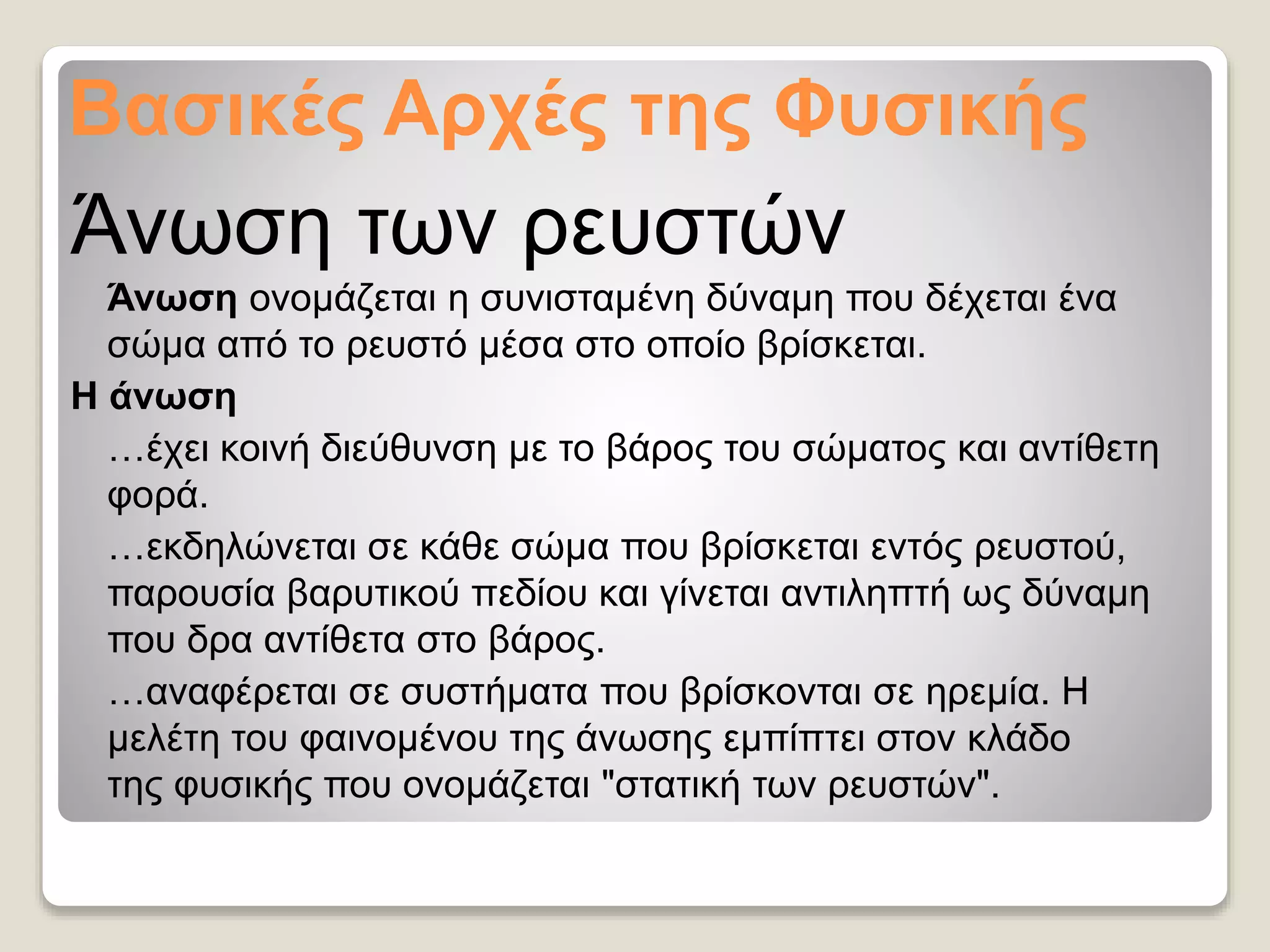Βασικές Αρχές της Φυσικής
Άνωση των ρευστών
Άνωση ονομάζεται η συνισταμένη δύναμη που δέχεται ένα
σώμα από το ρευστό μέσα στο οποίο βρίσκεται.
Η άνωση
…έχει κοινή διεύθυνση με το βάρος του σώματος και αντίθετη
φορά.
…εκδηλώνεται σε κάθε σώμα που βρίσκεται εντός ρευστού,
παρουσία βαρυτικού πεδίου και γίνεται αντιληπτή ως δύναμη
που δρα αντίθετα στο βάρος.
…αναφέρεται σε συστήματα που βρίσκονται σε ηρεμία. Η
μελέτη του φαινομένου της άνωσης εμπίπτει στον κλάδο
της φυσικής που ονομάζεται "στατική των ρευστών".
 