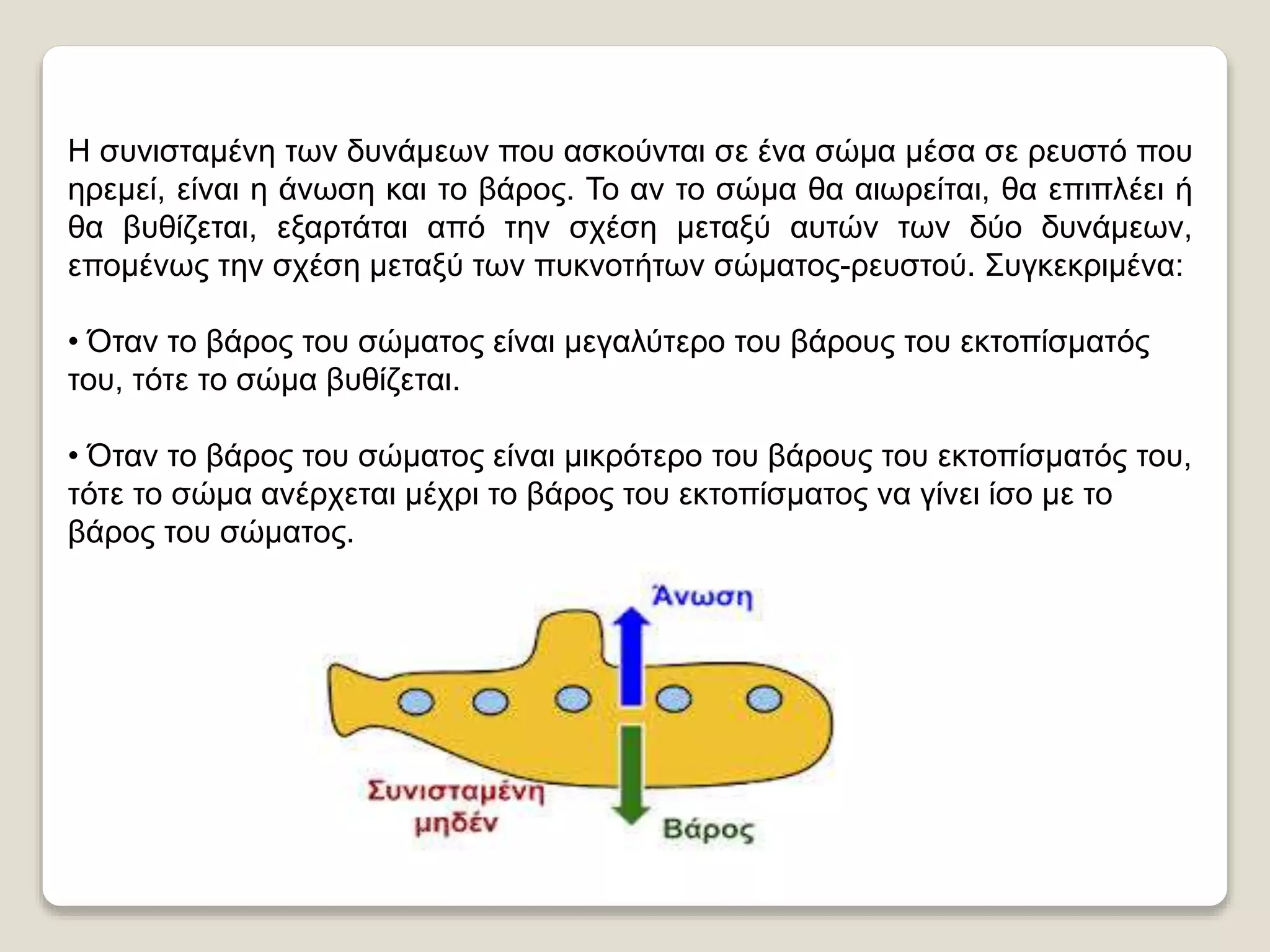 Η συνισταμένη των δυνάμεων που ασκούνται σε ένα σώμα μέσα σε ρευστό που
ηρεμεί, είναι η άνωση και το βάρος. Το αν το σώμα θα αιωρείται, θα επιπλέει ή
θα βυθίζεται, εξαρτάται από την σχέση μεταξύ αυτών των δύο δυνάμεων,
επομένως την σχέση μεταξύ των πυκνοτήτων σώματος-ρευστού. Συγκεκριμένα:
• Όταν το βάρος του σώματος είναι μεγαλύτερο του βάρους του εκτοπίσματός
του, τότε το σώμα βυθίζεται.
• Όταν το βάρος του σώματος είναι μικρότερο του βάρους του εκτοπίσματός
του, τότε το σώμα ανέρχεται μέχρι το βάρος του εκτοπίσματος να γίνει ίσο με το
βάρος του σώματος.
 