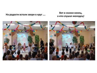 На радости встали звери в круг ….
Вот и сказки конец,
а кто слушал молодец!