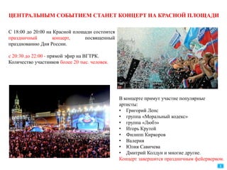 ЦЕНТРАЛЬНЫМ СОБЫТИЕМ СТАНЕТ КОНЦЕРТ НА КРАСНОЙ ПЛОЩАДИ
С 18:00 до 20:00 на Красной площади состоится
праздничный концерт, посвященный
празднованию Дня России.
с 20:30 до 22:00 - прямой эфир на ВГТРК.
Количество участников более 20 тыс. человек.
В концерте примут участие популярные
артисты:
• Григорий Лепс
• группа «Моральный кодекс»
• группа «Любэ»
• Игорь Крутой
• Филипп Киркоров
• Валерия
• Юлия Савичева
• Дмитрий Колдун и многие другие.
Концерт завершится праздничным фейерверком.
8
 