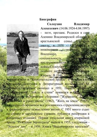 Биография
Солоухин Владимир
Алексеевич (14.06.1924-4.04.1997)
- поэт, прозаик. Родился в селе
Алепино Владимирской области в
крестьянской семье. Окончив
школу, в 1938 - 42 учился в
инженерном училище во
Владимире, получил
специальность механика-
инструменталиста. Во время
войны Солоухин служил в войсках
особого назначения, охранявших
Кремль. В 1946, опубликовав свои
первые стихи в "Комсомольской правде" и осознав свое
призвание, поступил в Литературный институт им. М.
Горького, который окончил в 1951. Первый сборник
стихотворений "Дождь в степи" появился в 1953. Затем
последовали поэтические сборники "Журавлиха" (1959),
"Имеющий в руках цветы" (1962), "Жить на земле" (1965),
в которыхсо временем все усиливалось стремление автора
к философскому осмыслению жизни. С 1951 много ездит
по стране и зарубежным странам, публикуя репортажи в
различных изданиях. Первая отдельная книга очерковой
прозы "Рождение Зернограда" вышла в 1955; следующая -
"Золотое дно" - в 1956. Книга "Владимирские проселки"
 