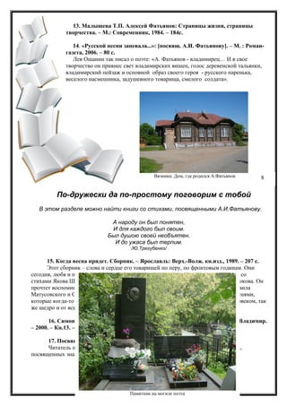 13. Малышева Т.П. Алексей Фатьянов: Страницы жизни, страницы
творчества. – М.: Современник, 1984. – 184с.
14. «Русской песни запевала...»: [посвящ. А.И. Фатьянову]. – М. : Роман-
газета, 2006. – 80 с.
Лев Ошанин так писал о поэте: «А. Фатьянов - владимирец… И в свое
творчество он привнес свет владимирских вишен, голос деревенской тальянки,
владимирский пейзаж и основной образ своего героя - русского паренька,
веселого насмешника, задушевного товарища, смелого солдата».
По-дружески да по-простому поговорим с тобой
В этом разделе можно найти книги со стихами, посвященными А.И.Фатьянову.
А народу он был понятен,
И для каждого был своим.
Был душою своей необъятен.
И до ужаса был терпим.
/Ю.Трегубенко/
15. Когда весна придет. Сборник. – Ярославль: Верх.-Волж. кн.изд., 1989. – 207 с.
Этот сборник – слова и сердце его товарищей по перу, по фронтовым годинам. Они
сегодня, любя и помня его, как прежде, обращаются к нему. Читатель познакомится со
стихами Якова Шведова и Ярослава Смелякова, Александра Межирова и Виктора Бокова. Он
прочтет воспоминания Василия Соловьева – Седого и Евгения Долматовского, Михаила
Матусовского и Сергея Никитина… и наконец, снова встретится с теми стихами-песнями,
которые когда-то от всей души были подарены людям этим большим и добрым человеком, так
же щедро и от всей души любившим людей.
16. Симонов Б. Легенда о песне: главы из поэмы «Алексей Фатьянов» // Владимир.
– 2000. – Кн.13. – С.96-97.
17. Посвящается Алексею Фатьянову // Афиша. – 2013. – 15 мая. – С.20.
Читатель познакомится с подборкой стихов гусевских и вязниковских поэтов,
посвященных знаменитому вязниковскому поэту Алексею Фатьянову.
Вязники. Дом, где родился А.Фатьянов
Памятник на могиле поэта
8
 