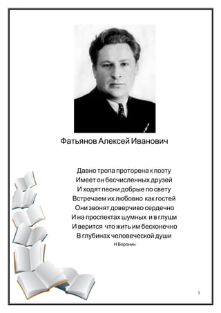 .Давно тропа проторена к поэту
.Имеет он бесчисленных друзей
.И ходят песни добрые по свету
, .Встречаем их любовно как гостей
-Они звонят доверчиво сердечно
, .И на проспектах шумных и в глуши
,И верится что жить им бесконечно
.В глубинах человеческой души
/ . /Н Воронин
Фатьянов Алексей Иванович
3
 