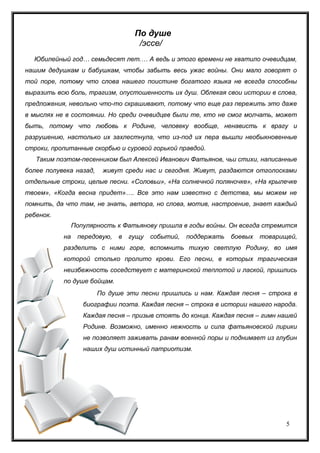 5
По душе
/эссе/
Юбилейный год… семьдесят лет.… А ведь и этого времени не хватило очевидцам,
нашим дедушкам и бабушкам, чтобы забыть весь ужас войны. Они мало говорят о
той поре, потому что слова нашего поистине богатого языка не всегда способны
выразить всю боль, трагизм, опустошенность их душ. Облекая свои истории в слова,
предложения, невольно что-то скрашивают, потому что еще раз пережить это даже
в мыслях не в состоянии. Но среди очевидцев были те, кто не смог молчать, может
быть, потому что любовь к Родине, человеку вообще, ненависть к врагу и
разрушению, настолько их захлестнула, что из-под их пера вышли необыкновенные
строки, пропитанные скорбью и суровой горькой правдой.
Таким поэтом-песенником был Алексей Иванович Фатьянов, чьи стихи, написанные
более полувека назад, живут среди нас и сегодня. Живут, раздаются отголосками
отдельные строки, целые песни. «Соловьи», «На солнечной поляночке», «На крылечке
твоем», «Когда весна придет»…. Все это нам известно с детства, мы можем не
помнить, да что там, не знать, автора, но слова, мотив, настроение, знает каждый
ребенок.
Популярность к Фатьянову пришла в годы войны. Он всегда стремится
на передовую, в гущу событий, поддержать боевых товарищей,
разделить с ними горе, вспомнить тихую светлую Родину, во имя
которой столько пролито крови. Его песни, в которых трагическая
неизбежность соседствует с материнской теплотой и лаской, пришлись
по душе бойцам.
По душе эти песни пришлись и нам. Каждая песня – строка в
биографии поэта. Каждая песня – строка в истории нашего народа.
Каждая песня – призыв стоять до конца. Каждая песня – гимн нашей
Родине. Возможно, именно нежность и сила фатьяновской лирики
не позволяет заживать ранам военной поры и поднимает из глубин
наших душ истинный патриотизм.
 