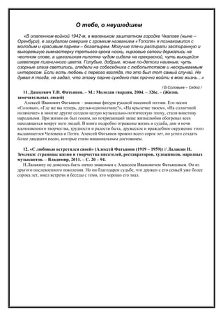 О тебе, о неушедшем
«В опаленном войной 1942-м, в маленьком заштатном городке Чкалове (ныне –
Оренбург), в захудалом скверике с громким названием «Тополя» я познакомился с
молодым и красивым парнем – богатырем. Могучие плечи распирали застиранную и
выгоревшую гимнастерку третьего срока носки, кирзовые сапоги держались на
честном слове, а щегольская пилотка чудом сидела на прекрасной, чуть вьющейся
шевелюре пшеничного цвета. Голубые, добрые, ясные по-детски наивные, чуть
озорные глаза светились, глядели на собеседника с любопытством и нескрываемым
интересом. Если есть любовь с первого взгляда, то это был тот самый случай. Не
думал я тогда, не гадал, что этому парню суждено так прочно войти в мою жизнь…»
/ В.Соловьев – Седой /
11. Дашкевич Т.Н. Фатьянов. – М.: Молодая гвардия, 2004. – 326с. – (Жизнь
замечательных людей)
Алексей Иванович Фатьянов – знаковая фигура русской песенной поэзии. Его песни
«Соловьи», «Где же вы теперь, друзья-однополчане?», «На крылечке твоем», «На солнечной
поляночке» и многие другие создали целую музыкально-поэтическую эпоху, стали воистину
народными. При жизни он был гоним, но потрясающий запас жизнелюбия обогревал всех
находящихся вокруг него людей. В книге подробно отражены жизнь и судьба, дни и ночи
вдохновенного творчества, трудности и радости быта, дружеское и враждебное окружение этого
выдающегося Человека и Поэта. Алексей Фатьянов прожил всего сорок лет, но успел создать
более двадцати песен, которые стали национальным достоянием.
12. «С любовью встретился своей» (Алексей Фатьянов (1919 – 1959)) // Лалакин Н.
Земляки: страницы жизни и творчества писателей, реставраторов, художников, народных
музыкантов. – Владимир, 2011. – С. 20 – 94.
Н.Лалакину не довелось быть лично знакомым с Алексеем Ивановичем Фатьяновым. Он из
другого послевоенного поколения. Но он благодарен судьбе, что дружен с его семьей уже более
сорока лет, имел встречи и беседы с теми, кто хорошо его знал.
 