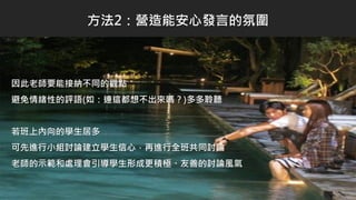 因此老師要能接納不同的觀點
避免情緒性的評語(如：連這都想不出來嗎？)多多聆聽
若班上內向的學生居多
可先進行小組討論建立學生信心，再進行全班共同討論
老師的示範和處理會引導學生形成更積極、友善的討論風氣
方法2：營造能安心發言的氛圍
 