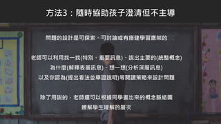 問題的設計是可探索、可討論或有搭建學習鷹架的
老師可以利用找一找(特別、重要訊息)、說出主要的(統整概念)
為什麼(解釋表層訊息)、想一想(分析深層訊息)
以及你認為(提出看法並舉證說明)等閱讀策略來設計問題
除了用說的，老師還可以根據同學畫出來的概念脈絡圖
瞭解學生理解的層次
方法3：隨時協助孩子澄清但不主導
 