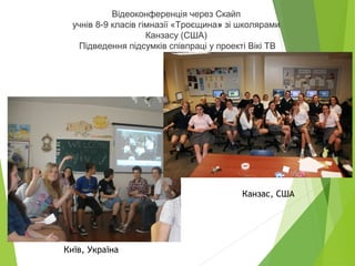 Відеоконференція через Скайп
учнів 8-9 класів гімназії «Троєщина» зі школярами
Канзасу (США)
Підведення підсумків співпраці у проекті Вікі ТВ
Канзас, США
Київ, Україна
 