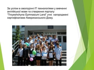 За успіхи в оволодінні IT технологіями у вивченні
англійської мови та створення порталу
“Troyeshchyna Gymnasium Land” учні нагороджені
сертифікатами Американського Дому.
 