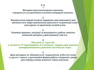 P.S.
1
Методика мультисенсорного навчання
сприрається на досягнення вчителів попередніх поколінь.
2.
Використання мережі Інтернет відкриває нові можливості для
навчання всіх видів мовленнєвої діяльності та реалізації соціо-
культурних та креативних потреб учнів.
3.
Отримані враженя, асоціації та регулярність роботи заносять
вивчений матеріал у довготривалу пам’ять.
4.
Обізнаність підлітків
у володінні ІТ перетворюють їх в активних творців умов власного
самовдосконалення у вивченні англійської мови.
5.
Дана методика не обмежується традиційною роботою учнів
в урочні години, а дистанційні форми роботи створюють умови
для вибору учнями власного темпу навчання.
 