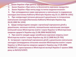 1. Закон України «Про дитяче харчування»
2. Закон України «Про якість та безпечність харчових продуктів»
3. Закон України «Про питну воду та питне водопостачання»
4. Про затвердження норм харчування у навчальних та оздоровчих
закладах (постанова Кабінету Міністрів України від 22.11.2004 № 1591)
5. Про невідкладні питання діяльності дошкільних та інтернатних
навчальних закладів (Постанова Кабінету Міністрів України від
26.02.2002 № 1243)
6. Щодо невідкладних заходів з організації харчування дітей у
дошкільних, загально освітніх, позашкільних навчальних закладах
(спільний наказ Міністерства освіти і науки України та Міністерством
охорони здоров'я України від 15.08.2006 №620/563)
7. Про вжиття заходів щодо запобігання харчових отруєнь (лист
Міністерства освіти і науки України від 18.12.2008 №1/9-795)
8. Інструкція з організації харчування дітей у дошкільних навчальних
закладах (затверджена спільним наказом Міністерства освіти і науки
України та Міністерства охорони здоров'я України від 17.04.2006
№298/227; зареєстровано в Міністерстві юстиції України 5 травня 2006
року за №523/12397)
 