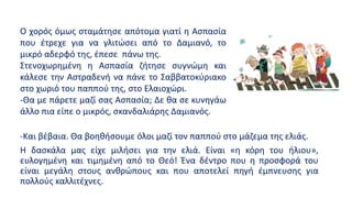 -Και βέβαια. Θα βοηθήσουμε όλοι μαζί τον παππού στο μάζεμα της ελιάς.
Η δασκάλα μας είχε μιλήσει για την ελιά. Είναι «η κόρη του ήλιου»,
ευλογημένη και τιμημένη από το Θεό! Ένα δέντρο που η προσφορά του
είναι μεγάλη στους ανθρώπους και που αποτελεί πηγή έμπνευσης για
πολλούς καλλιτέχνες.
Ο χορός όμως σταμάτησε απότομα γιατί η Ασπασία
που έτρεχε για να γλιτώσει από το Δαμιανό, το
μικρό αδερφό της, έπεσε πάνω της.
Στενοχωρημένη η Ασπασία ζήτησε συγνώμη και
κάλεσε την Αστραδενή να πάνε το Σαββατοκύριακο
στο χωριό του παππού της, στο Ελαιοχώρι.
-Θα με πάρετε μαζί σας Ασπασία; Δε θα σε κυνηγάω
άλλο πια είπε ο μικρός, σκανδαλιάρης Δαμιανός.
 