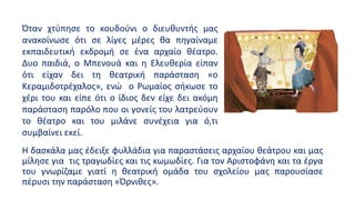 Η δασκάλα μας έδειξε φυλλάδια για παραστάσεις αρχαίου θεάτρου και μας
μίλησε για τις τραγωδίες και τις κωμωδίες. Για τον Αριστοφάνη και τα έργα
του γνωρίζαμε γιατί η θεατρική ομάδα του σχολείου μας παρουσίασε
πέρυσι την παράσταση «Όρνιθες».
Όταν χτύπησε το κουδούνι ο διευθυντής μας
ανακοίνωσε ότι σε λίγες μέρες θα πηγαίναμε
εκπαιδευτική εκδρομή σε ένα αρχαίο θέατρο.
Δυο παιδιά, ο Μπενουά και η Ελευθερία είπαν
ότι είχαν δει τη θεατρική παράσταση «ο
Κεραμιδοτρέχαλος», ενώ ο Ρωμαίος σήκωσε το
χέρι του και είπε ότι ο ίδιος δεν είχε δει ακόμη
παράσταση παρόλο που οι γονείς του λατρεύουν
το θέατρο και του μιλάνε συνέχεια για ό,τι
συμβαίνει εκεί.
 