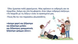 Όλοι ήμασταν πολύ χαρούμενοι. Μας αρέσουν οι εκδρομές και τα
παιχνίδια. Ακόμη και στο λεωφορείο, όταν πάμε εκδρομή παίζουμε.
«Το παιχνίδι με τις λέξεις» είναι το αγαπημένο μας.
-Ποιος θα πει τον παρακάτω γλωσσοδέτη;
«άσπρο χαρτί και ξέξασπρο
και ξέξασπρο μελάνι
και ξέξασπρος γραμματικός
ξέξασπρο γράμμα κάνει».
 