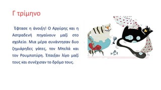Γ τρίμηνο
Έφτασε η άνοιξη! Ο Αργύρης και η
Αστραδενή πηγαίνουν μαζί στο
σχολείο. Μια μέρα συνάντησαν δυο
ζημιάρηδες γάτες, τον Μπελά και
τον Ρουμποτύρη. Έπαιξαν λίγο μαζί
τους και συνέχισαν το δρόμο τους.
 