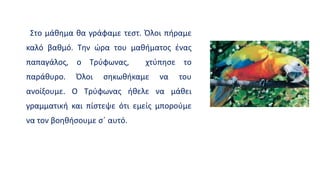 Στο μάθημα θα γράφαμε τεστ. Όλοι πήραμε
καλό βαθμό. Την ώρα του μαθήματος ένας
παπαγάλος, ο Τρύφωνας, χτύπησε το
παράθυρο. Όλοι σηκωθήκαμε να του
ανοίξουμε. Ο Τρύφωνας ήθελε να μάθει
γραμματική και πίστεψε ότι εμείς μπορούμε
να τον βοηθήσουμε σ΄ αυτό.
 