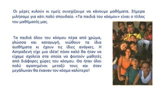 Τα παιδιά όλου του κόσμου πέρα από χρώμα,
γλώσσα και καταγωγή, νιώθουν τα ίδια
αισθήματα κι έχουν τις ίδιες ανάγκες. Η
Αστραδενή είχε μια ιδέα! πόσο καλό θα ήταν να
είχαμε σχολεία στα οποία να φοιτούν μαθητές
από διάφορες χώρες του κόσμου. Θα ήταν όλοι
πολύ αγαπημένοι μεταξύ τους και όταν
μεγάλωναν θα έκαναν τον κόσμο καλύτερο!
Οι μέρες κυλούν κι εμείς συνεχίζουμε να κάνουμε μαθήματα. Σήμερα
μιλήσαμε για κάτι πολύ σπουδαίο. «Τα παιδιά του κόσμου» είναι ο τίτλος
του μαθήματός μας.
 