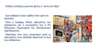 Δυο σοβαροί κύριοι ήρθαν στην ώρα της
γλώσσας.
Ήταν ο Γκράχαμ Μπελ, εφευρέτης του
τηλεφώνου και ο συνεργάτης του ο Ρέι
Τόλμινσον, δημιουργός του ηλεκτρονικού
ταχυδρομείου.
Χαρήκαμε που τους γνωρίσαμε γιατί οι
εφευρέσεις τους άλλαξαν δραστικά τη ζωή
των ανθρώπων.
Πολλές εκπλήξεις γίνονται φέτος σ΄ αυτή την τάξη!
 