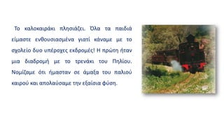 Το καλοκαιράκι πλησιάζει. Όλα τα παιδιά
είμαστε ενθουσιασμένα γιατί κάναμε με το
σχολείο δυο υπέροχες εκδρομές! Η πρώτη ήταν
μια διαδρομή με το τρενάκι του Πηλίου.
Νομίζαμε ότι ήμασταν σε άμαξα του παλιού
καιρού και απολαύσαμε την εξαίσια φύση.
 