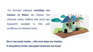 Στη δεύτερη εκδρομή «ανοίξαμε του
Αιγαίου τη θύρα» και πήγαμε στα
ελληνικά νησιά. Καθένα από αυτά έχει
ξεχωριστή ομορφιά κι όλα μαζί
συνθέτουν το ελληνικό τοπίο.
Να κι ένα μικρό νησάκι …εδώ στην άκρη του Αιγαίου.
Η Αστραδενή πετάει από χαρά! Διακοπές στη Σύμη!
 