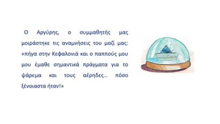 Ο Αργύρης, ο συμμαθητής μας
μοιράστηκε τις αναμνήσεις του μαζί μας:
«πήγα στην Κεφαλονιά και ο παππούς μου
μου έμαθε σημαντικά πράγματα για το
ψάρεμα και τους αέρηδες… πόσο
ξένοιαστα ήταν!»
 