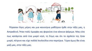 Πέρασαν λίγες μέρες και μια καινούρια μαθήτρια ήρθε στην τάξη μας, η
Αστραδενή. Ήταν πολύ όμορφη και φορούσε ένα κόκκινο φόρεμα. Μας είπε
πως κατάγεται από ένα μικρό νησί, τη Σύμη και ότι το σχολείο της ήταν
μικρό, πέτρινο και είχε πολλά λουλούδια στα παρτέρια. Τώρα όμως θα είναι
μαζί μας, στην τάξη μας.
 