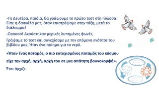 -Τη Δευτέρα, παιδιά, θα γράψουμε το πρώτο τεστ στη Γλώσσα!
Είπε η δασκάλα μας, όταν επιστρέψαμε στην τάξη, μετά το
διάλειμμα!
-Οοοοοο! Ακούστηκαν μερικές λυπημένες φωνές.
Γράψαμε το τεστ και συνεχίσαμε με την επόμενη ενότητα του
βιβλίου μας. Ήταν ένα ποίημα για το νερό.
«Ήταν ένας ποταμός, ο πιο ευτυχισμένος ποταμός του κόσμου
είχε την αρχή, αρχή, αρχή του σε μια απάτητη βουνοκορφή».
Έτσι άρχιζε.
 