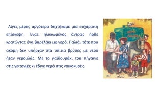 Λίγες μέρες αργότερα δεχτήκαμε μια ευχάριστη
επίσκεψη. Ένας ηλικιωμένος άντρας ήρθε
κρατώντας ένα βαρελάκι με νερό. Παλιά, τότε που
ακόμη δεν υπήρχαν στα σπίτια βρύσες με νερό
ήταν νερουλάς. Με το γαϊδουράκι του πήγαινε
στις γειτονιές κι έδινε νερό στις νοικοκυρές.
 