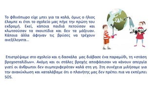 Το φθινόπωρο είχε μπει για τα καλά, όμως ο ήλιος
έλαμπε κι έτσι το σχολείο μας πήγε την πρώτη του
εκδρομή. Εκεί, κάποια παιδιά πετούσαν και
κλωτσούσαν τα σκουπίδια και δεν τα μάζευαν.
Κάποια άλλα άφηναν τις βρύσες να τρέχουν
ανεξέλεγκτα…
Επιστρέψαμε στο σχολείο και η δασκάλα μας διάβασε ένα παραμύθι, τη «στάση
βροχοσταλίδων». Ακόμη και οι στάλες βροχής αποφάσισαν να κάνουν απεργία
γιατί οι άνθρωποι δεν συμπεριφερόταν καλά στη γη. Στη συνέχεια μιλήσαμε για
την ανακύκλωση και καταλάβαμε ότι ο πλανήτης μας δεν πρέπει πια να εκπέμπει
SOS.
 