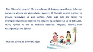 Μια άλλη μέρα σήμερα! Μα τι συμβαίνει; Ο Αργύρης και ο Φώτης ήρθαν με
ματωμένα γόνατα και χτυπημένους αγκώνες. Η δασκάλα κάλεσε αμέσως το
σχολικό τροχονόμο να μας μιλήσει. Αυτός μας είπε ότι πρέπει να
συμπεριφερόμαστε με προσοχή στο δρόμο κι όχι να τρέχουμε με τα ποδήλατα.
Φώτη, Αργύρη κι όλα τα παιδάκια προσέξτε. Υπάρχουν κανόνες όταν
κυκλοφορούμε στο δρόμο!
Όλο κάτι γίνεται σε αυτήν την τάξη!
 