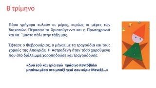 Β τρίμηνο
Πόσο γρήγορα κυλούν οι μέρες, κυρίως οι μέρες των
διακοπών. Πέρασαν τα Χριστούγεννα και η Πρωτοχρονιά
και να ΄μαστε πάλι στην τάξη μας.
Έφτασε ο Φεβρουάριος, ο μήνας με τα τραγούδια και τους
χορούς της Αποκριάς. Η Αστραδενή ήταν τόσο χαρούμενη
που στο διάλειμμα χοροπηδούσε και τραγουδούσε:
«Δυο εσύ και τρία εγώ πράσινο πεντόβολο
μπαίνω μέσα στο μπαξέ γειά σου κύριε Μενεξέ…»
 