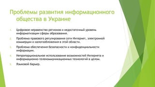 Проблемы развития информационного
общества в Украине
1. Цифровое неравенство регионов и недостаточный уровень
информатизации сферы образования.
2. Проблема правового регулирования сети Интернет, электронной
коммерции и налогообложения в этой области.
3. Проблема обеспечения безопасности и конфиденциальности
информации.
4. Непропорциональное использование возможностей Интернета и
информационно-телекоммуникационных технологий в целом.
5. Языковой барьер.
 
