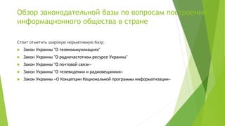 Обзор законодательной базы по вопросам построения
информационного общества в стране
Стоит отметить широкую нормативную базу:
 Закон Украины "О телекоммуникациях"
 Закон Украины "О радиочастотном ресурсе Украины"
 Закон Украины "О почтовой связи»
 Закон Украины "О телевидении и радиовещаниия»
 Закон Украины «О Концепции Национальной программы информатизации»
 