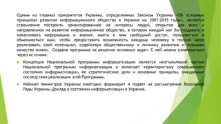 Одним из главных приоритетов Украины, определенных Законом Украины «Об основных
принципах развития информационного общества в Украине на 2007-2015 годы», является
стремление построить ориентированное на интересы людей, открытое для всех и
направленное на развитие информационное общество, в котором каждый мог бы создавать и
накапливать информацию и знания, иметь к ним свободный доступ, пользоваться и
обмениваться ими, чтобы предоставить возможность каждому человеку в полной мере
реализовать свой потенциал, содействуя общественному и личному развитию и повышая
качество жизни. Создана программа на решение основных задач. С ней можно ознакомиться
через источник.
 Концепция Национальной программы информатизации является неотъемлемой частью
Национальной программы информатизации и включает характеристику современного
состояния информатизации, ее стратегические цели и основные принципы, ожидаемые
последствия реализации этой Программы.
 Кабинет Министров Украины ежегодно формирует и подает на рассмотрение Верховной
Рады Украины Доклад о состоянии информатизации в Украине.
 