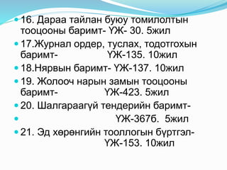  16. Дараа тайлан буюу томилолтын
тооцооны баримт- ҮЖ- 30. 5жил
 17.Журнал ордер, туслах, тодотгохын
баримт- ҮЖ-135. 10жил
 18.Нярвын баримт- ҮЖ-137. 10жил
 19. Жолооч нарын замын тооцооны
баримт- ҮЖ-423. 5жил
 20. Шалгараагүй тендерийн баримт-
 ҮЖ-367б. 5жил
 21. Эд хөрөнгийн тооллогын бүртгэл-
ҮЖ-153. 10жил
 