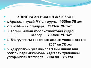  АШИГЛАСАН НОМЫН ЖАГСААЛТ
 1. Архивын тухай МУ-ын хууль 1998он УБ хот
 2. ЗБЗББ-ийн стандарт 2011он УБ хот
 3. Төрийн албан хэрэг хөтлөлтийн үндсэн
заавар 2009он УБ хот
 4. Байгууллагын архивын ажлын үндсэн заавар
 2007 он УБ хот
 5. Удирдлагын үйл ажиллагааны явцад бий
болсон баримт бичгийн хадгалах хугацааны
үлгэрчилсэн жагсаалт 2008 он УБ хот
 