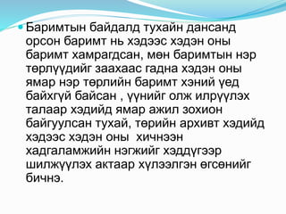  Баримтын байдалд тухайн дансанд
орсон баримт нь хэдээс хэдэн оны
баримт хамрагдсан, мөн баримтын нэр
төрлүүдийг заахаас гадна хэдэн оны
ямар нэр төрлийн баримт хэний үед
байхгүй байсан , үүнийг олж илрүүлэх
талаар хэдийд ямар ажил зохион
байгуулсан тухай, төрийн архивт хэдийд
хэдээс хэдэн оны хичнээн
хадгаламжийн нэгжийг хэддүгээр
шилжүүлэх актаар хүлээлгэн өгсөнийг
бичнэ.
 