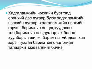  Хадгаламжийн нэгжийн бүртгэлд
ерөнхий дэс дугаар буюу хадгаламжийн
нэгжийн дугаар, хадгаламжийн нэгжийн
гарчиг, баримтын он цаг,хуудасны
тоо,баримтын дэс дугаар, эх болон
хуулбарын шинж, баримтыг үйлдсэн хэл
зэрэг тухайн баримтын онцлогийн
талаархи мэдээллийг бичнэ.
 