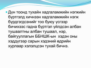  Дүн тоонд тухайн хадгаламжийн нэгжийн
бүртгэлд хичнээн хадгаламжийн нэгж
бүрдгэгдсэнийг тоо буюу үсгээр
бичихээс гадна бүртгэл үйлдсэн албан
тушаалтны албан тушаал, нэр,
байгууллагын ББНШК-ын хэдэн оны
хэддүгээр сарын хэдэний өдрийн
хурлаар хэлэлцсэн тухай бичнэ.
 