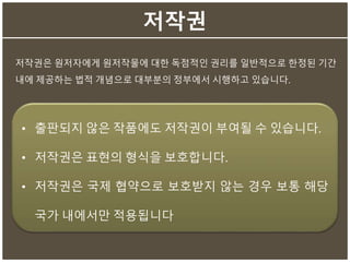 저작권
저작권은 원저자에게 원저작물에 대한 독점적인 권리를 일반적으로 한정된 기간
내에 제공하는 법적 개념으로 대부분의 정부에서 시행하고 있습니다.
• 출판되지 않은 작품에도 저작권이 부여될 수 있습니다.
• 저작권은 표현의 형식을 보호합니다.
• 저작권은 국제 협약으로 보호받지 않는 경우 보통 해당
국가 내에서만 적용됩니다
 