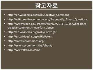 참고자료
• http://en.wikipedia.org/wiki/Creative_Commons
• http://wiki.creativecommons.org/Frequently_Asked_Questions
• http://www.wired.co.uk/news/archive/2011-12/15/what-does-
creative-commons-mean-for-science
• http://en.wikipedia.org/wiki/Copyright
• http://en.wikipedia.org/wiki/Patent
• http://creativecommons.org/
• http://sciencecommons.org/about/
• http://www.flaticon.com/
 