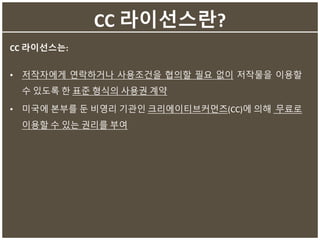 CC 라이선스란?
CC 라이선스는:
• 저작자에게 연락하거나 사용조건을 협의할 필요 없이 저작물을 이용할
수 있도록 한 표준 형식의 사용권 계약
• 미국에 본부를 둔 비영리 기관인 크리에이티브커먼즈(CC)에 의해 무료로
이용할 수 있는 권리를 부여
 