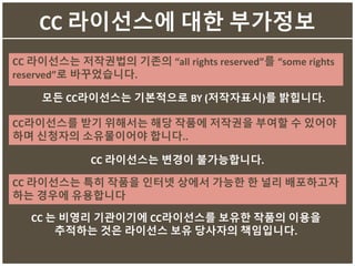 CC 라이선스에 대한 부가정보
CC 라이선스는 저작권법의 기존의 “all rights reserved”를 “some rights
reserved”로 바꾸었습니다.
모든 CC라이선스는 기본적으로 BY (저작자표시)를 밝힙니다.
CC라이선스를 받기 위해서는 해당 작품에 저작권을 부여할 수 있어야
하며 신청자의 소유물이어야 합니다..
CC 라이선스는 특히 작품을 인터넷 상에서 가능한 한 널리 배포하고자
하는 경우에 유용합니다
CC 라이선스는 변경이 불가능합니다.
CC 는 비영리 기관이기에 CC라이선스를 보유한 작품의 이용을
추적하는 것은 라이선스 보유 당사자의 책임입니다.
 