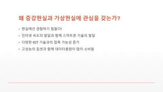 왜 증강현실과 가상현실에 관심을 갖는가?
▪ 현실에선 경험하기 힘들다!
▪ 인터넷 속도의 발달과 함께 스마트폰 기술의 발달
▪ 다양한 IOT 기술과의 접목 가능성 증가
▪ 고성능의 칩셋과 함께 데이터용량이 많이 소비됨
 