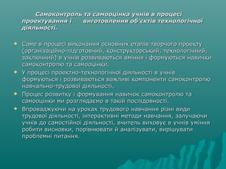 Самоконтроль та самооцінка учнів в процесіСамоконтроль та самооцінка учнів в процесі
проектування і виготовлення об’єктів технологічноїпроектування і виготовлення об’єктів технологічної
діяльності.діяльності.
 Саме в процесі виконання основних етапів творчого проектуСаме в процесі виконання основних етапів творчого проекту
(організаційно-підготовчий, конструкторський, технологічний,(організаційно-підготовчий, конструкторський, технологічний,
заключний) в учнів розвиваються вміння і формуються навичкизаключний) в учнів розвиваються вміння і формуються навички
самоконтролю та самооцінки.самоконтролю та самооцінки.
 У процесі проектно-технологічної діяльності в учнівУ процесі проектно-технологічної діяльності в учнів
формуються і розвиваються важливі компоненти самоконтролюформуються і розвиваються важливі компоненти самоконтролю
навчально-трудової діяльності.навчально-трудової діяльності.
 Процес розвитку і формування навичок самоконтролю таПроцес розвитку і формування навичок самоконтролю та
самооцінки ми розглядаємо в такій послідовності.самооцінки ми розглядаємо в такій послідовності.
 Впроваджуючи на уроках трудового навчання різні видиВпроваджуючи на уроках трудового навчання різні види
трудової діяльності, інтерактивні методи навчання, залучаючитрудової діяльності, інтерактивні методи навчання, залучаючи
учнів до самостійної діяльності, вчитель виховує в учнів умінняучнів до самостійної діяльності, вчитель виховує в учнів уміння
робити висновки, порівнювати й аналізувати, вирішуватиробити висновки, порівнювати й аналізувати, вирішувати
проблемні питання.проблемні питання.
 