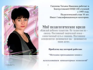 Проблема над которой работаю:
“Методика преподавания химии с
использованием компьютерных технологий”
Гапонова Т.І. 2
Гапонова Татьяна Ивановна работает в
Златоустовской ООШ І-ІІІ ступеней
с 1995 года.
Педагогический стаж 10 лет.
Имеет І квалификационную категорию.
 