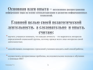Гапонова Т.І. 6
* научить учащихся понимать, что каждая личность – это выразитель интересов
определенной социальной группы, поэтому прежде всего лицо интересно своей
деятельностью;
* способствовать поощрению стремлений учеников находить свой способ работы;
* осуществлять интерактивные проблемы, исследовательские подходы к обучению
с помощью ИКТ
 