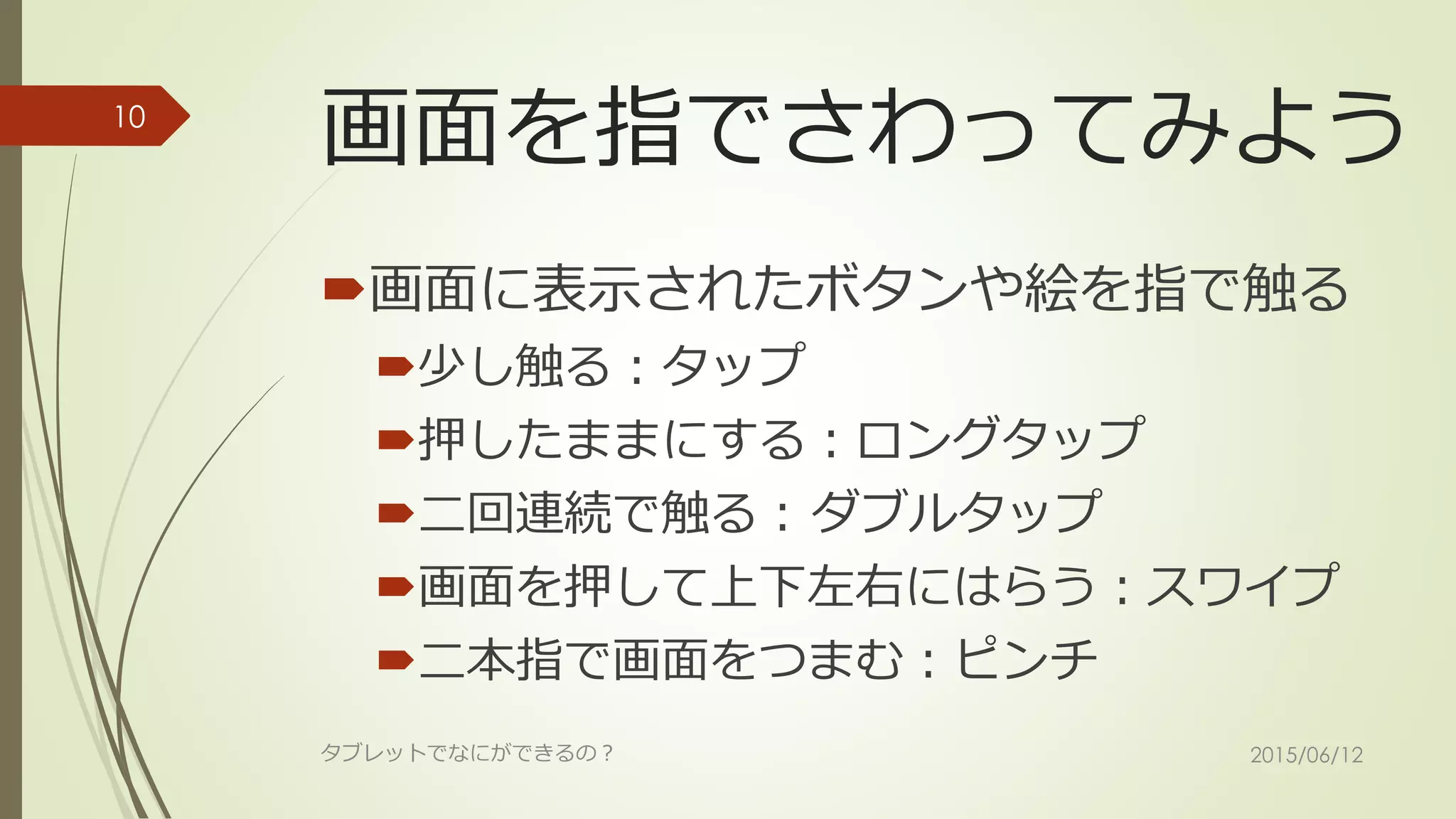 画面を指でさわってみよう
画面に表示されたボタンや絵を指で触る
少し触る：タップ
押したままにする：ロングタップ
二回連続で触る：ダブルタップ
画面を押して上下左右にはらう：スワイプ
二本指で画面をつまむ：ピンチ
2015/06/12タブレットでなにができるの？
10
 