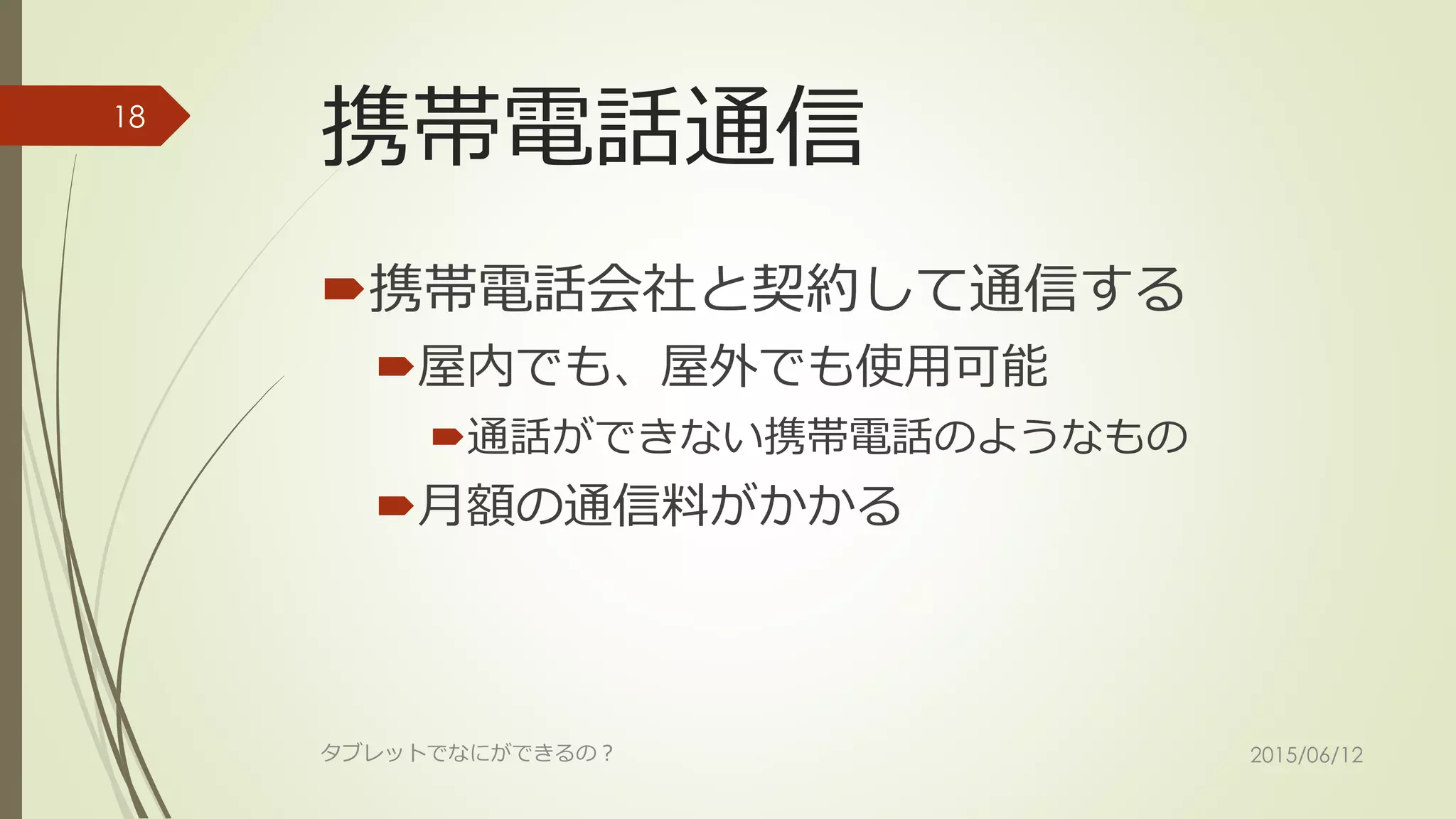 携帯電話通信
携帯電話会社と契約して通信する
屋内でも、屋外でも使用可能
通話ができない携帯電話のようなもの
月額の通信料がかかる
2015/06/12タブレットでなにができるの？
18
 